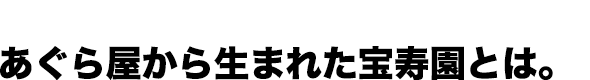 あぐら屋から生まれた宝寿園とは。